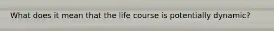 What does it mean that the life course is potentially dynamic?