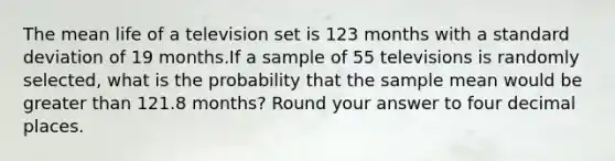 The mean life of a television set is 123 months with a standard deviation of 19 months.If a sample of 55 televisions is randomly selected, what is the probability that the sample mean would be greater than 121.8 months? Round your answer to four decimal places.