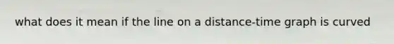 what does it mean if the line on a distance-time graph is curved