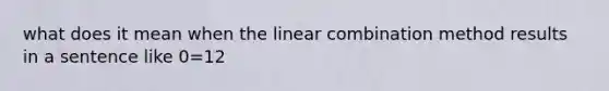 what does it mean when the linear combination method results in a sentence like 0=12