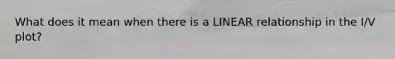 What does it mean when there is a LINEAR relationship in the I/V plot?