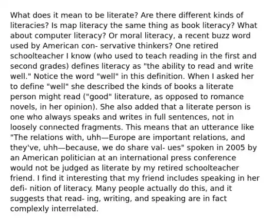 What does it mean to be literate? Are there different kinds of literacies? Is map literacy the same thing as book literacy? What about computer literacy? Or moral literacy, a recent buzz word used by American con- servative thinkers? One retired schoolteacher I know (who used to teach reading in the first and second grades) defines literacy as "the ability to read and write well." Notice the word "well" in this definition. When I asked her to define "well" she described the kinds of books a literate person might read ("good" literature, as opposed to romance novels, in her opinion). She also added that a literate person is one who always speaks and writes in full sentences, not in loosely connected fragments. This means that an utterance like "The relations with, uhh—Europe are important relations, and they've, uhh—because, we do share val- ues" spoken in 2005 by an American politician at an international press conference would not be judged as literate by my retired schoolteacher friend. I find it interesting that my friend includes speaking in her defi- nition of literacy. Many people actually do this, and it suggests that read- ing, writing, and speaking are in fact complexly interrelated.