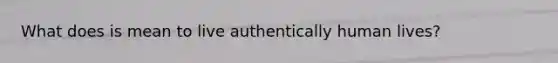 What does is mean to live authentically human lives?