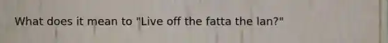 What does it mean to "Live off the fatta the lan?"