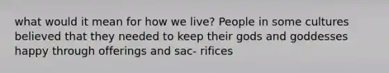 what would it mean for how we live? People in some cultures believed that they needed to keep their gods and goddesses happy through offerings and sac- rifices