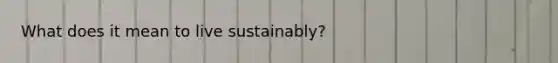 What does it mean to live sustainably?