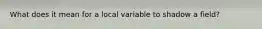 What does it mean for a local variable to shadow a field?