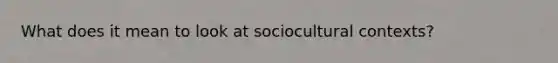 What does it mean to look at sociocultural contexts?