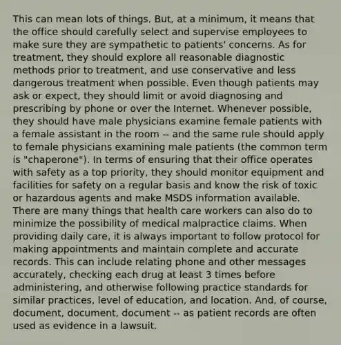 This can mean lots of things. But, at a minimum, it means that the office should carefully select and supervise employees to make sure they are sympathetic to patients' concerns. As for treatment, they should explore all reasonable diagnostic methods prior to treatment, and use conservative and less dangerous treatment when possible. Even though patients may ask or expect, they should limit or avoid diagnosing and prescribing by phone or over the Internet. Whenever possible, they should have male physicians examine female patients with a female assistant in the room -- and the same rule should apply to female physicians examining male patients (the common term is "chaperone"). In terms of ensuring that their office operates with safety as a top priority, they should monitor equipment and facilities for safety on a regular basis and know the risk of toxic or hazardous agents and make MSDS information available. There are many things that health care workers can also do to minimize the possibility of medical malpractice claims. When providing daily care, it is always important to follow protocol for making appointments and maintain complete and accurate records. This can include relating phone and other messages accurately, checking each drug at least 3 times before administering, and otherwise following practice standards for similar practices, level of education, and location. And, of course, document, document, document -- as patient records are often used as evidence in a lawsuit.