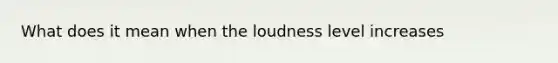 What does it mean when the loudness level increases