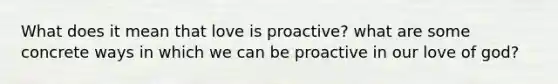 What does it mean that love is proactive? what are some concrete ways in which we can be proactive in our love of god?