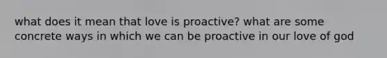 what does it mean that love is proactive? what are some concrete ways in which we can be proactive in our love of god