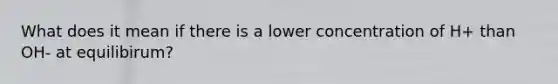 What does it mean if there is a lower concentration of H+ than OH- at equilibirum?