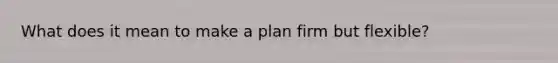 What does it mean to make a plan firm but flexible?