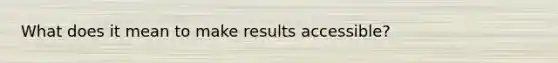 What does it mean to make results accessible?