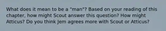 What does it mean to be a "man"? Based on your reading of this chapter, how might Scout answer this question? How might Atticus? Do you think Jem agrees more with Scout or Atticus?