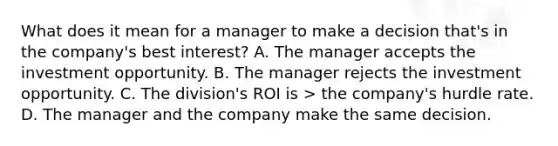 What does it mean for a manager to make a decision that's in the company's best interest? A. The manager accepts the investment opportunity. B. The manager rejects the investment opportunity. C. The division's ROI is > the company's hurdle rate. D. The manager and the company make the same decision.