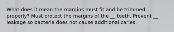 What does it mean the margins must fit and be trimmed properly? Must protect the margins of the __ teeth. Prevent __ leakage so bacteria does not cause additional caries.