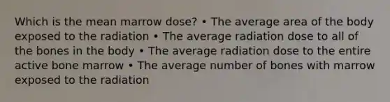 Which is the mean marrow dose? • The average area of the body exposed to the radiation • The average radiation dose to all of the bones in the body • The average radiation dose to the entire active bone marrow • The average number of bones with marrow exposed to the radiation