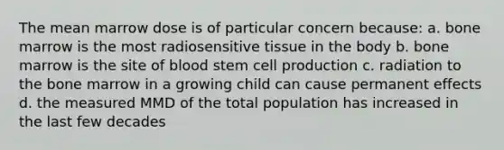 The mean marrow dose is of particular concern because: a. bone marrow is the most radiosensitive tissue in the body b. bone marrow is the site of blood stem cell production c. radiation to the bone marrow in a growing child can cause permanent effects d. the measured MMD of the total population has increased in the last few decades