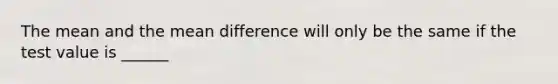 The mean and the mean difference will only be the same if the test value is ______