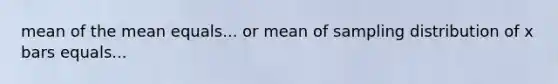 mean of the mean equals... or mean of sampling distribution of x bars equals...