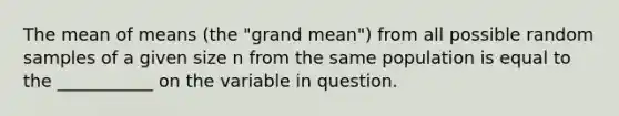 The mean of means (the "grand mean") from all possible random samples of a given size n from the same population is equal to the ___________ on the variable in question.