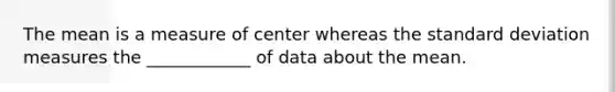 The mean is a measure of center whereas the standard deviation measures the ____________ of data about the mean.