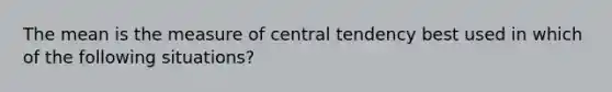 The mean is the measure of central tendency best used in which of the following situations?