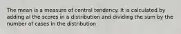 The mean is a measure of central tendency. It is calculated by adding al the scores in a distribution and dividing the sum by the number of cases in the distribution