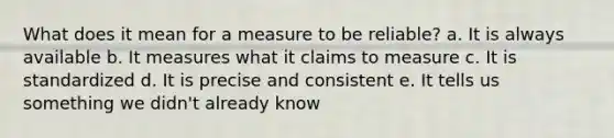 What does it mean for a measure to be reliable? a. It is always available b. It measures what it claims to measure c. It is standardized d. It is precise and consistent e. It tells us something we didn't already know