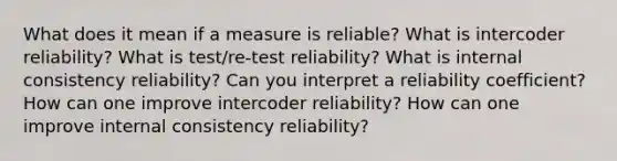 What does it mean if a measure is reliable? What is intercoder reliability? What is test/re-test reliability? What is internal consistency reliability? Can you interpret a reliability coefficient? How can one improve intercoder reliability? How can one improve internal consistency reliability?