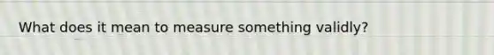 What does it mean to measure something validly?