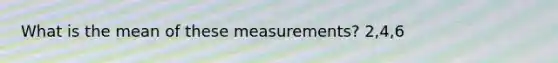 What is the mean of these measurements? 2,4,6