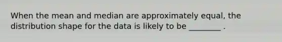 When the mean and median are approximately equal, the distribution shape for the data is likely to be ________ .