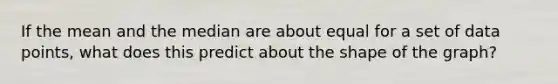 If the mean and the median are about equal for a set of data points, what does this predict about the shape of the graph?