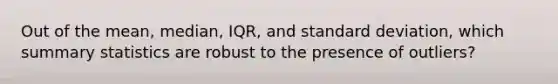 Out of the mean, median, IQR, and standard deviation, which summary statistics are robust to the presence of outliers?