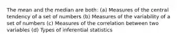 The mean and the median are both: (a) Measures of the central tendency of a set of numbers (b) Measures of the variability of a set of numbers (c) Measures of the correlation between two variables (d) Types of inferential statistics