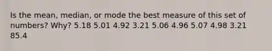 Is the mean, median, or mode the best measure of this set of numbers? Why? 5.18 5.01 4.92 3.21 5.06 4.96 5.07 4.98 3.21 85.4