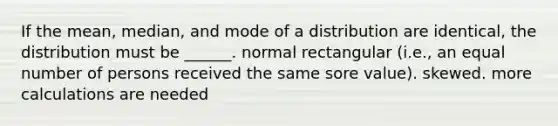 If the mean, median, and mode of a distribution are identical, the distribution must be ______. normal rectangular (i.e., an equal number of persons received the same sore value). skewed. more calculations are needed