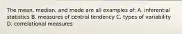 The mean, median, and mode are all examples of: A. inferential statistics B. measures of central tendency C. types of variability D. correlational measures