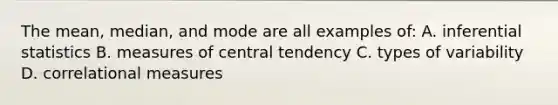 The mean, median, and mode are all examples of: A. inferential statistics B. measures of central tendency C. types of variability D. correlational measures