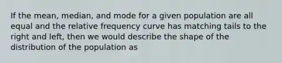 If the mean, median, and mode for a given population are all equal and the relative frequency curve has matching tails to the right and left, then we would describe the shape of the distribution of the population as