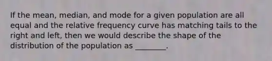 If the mean, median, and mode for a given population are all equal and the relative frequency curve has matching tails to the right and left, then we would describe the shape of the distribution of the population as ________.