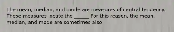 The mean, median, and mode are measures of central tendency. These measures locate the ______ For this reason, the mean, median, and mode are sometimes also