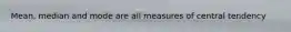 Mean, median and mode are all measures of central tendency