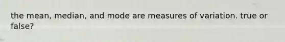 the mean, median, and mode are measures of variation. true or false?