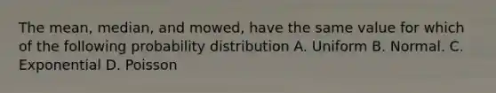 The mean, median, and mowed, have the same value for which of the following probability distribution A. Uniform B. Normal. C. Exponential D. Poisson