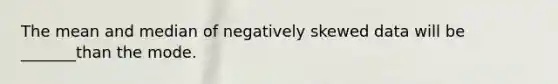 The mean and median of negatively skewed data will be _______than the mode.