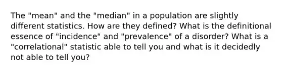 The "mean" and the "median" in a population are slightly different statistics. How are they defined? What is the definitional essence of "incidence" and "prevalence" of a disorder? What is a "correlational" statistic able to tell you and what is it decidedly not able to tell you?